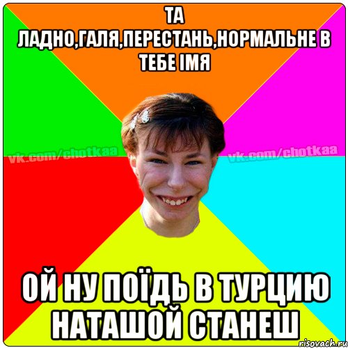 ТА ЛАДНО,ГАЛЯ,ПЕРЕСТАНЬ,НОРМАЛЬНЕ В ТЕБЕ ІМЯ ОЙ НУ ПОЇДЬ В ТУРЦИЮ НАТАШОЙ СТАНЕШ, Мем Чотка тьола NEW