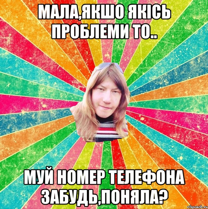 Мала,якшо якісь проблеми то.. муй номер телефона забудь,поняла?