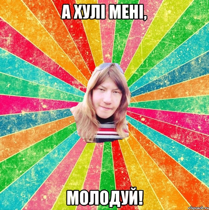 А хулі мені, МОЛОДУЙ!