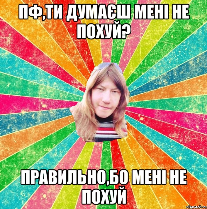 Пф,ти думаєш мені не похуй? ПРАВИЛЬНО,БО МЕНІ НЕ ПОХУЙ