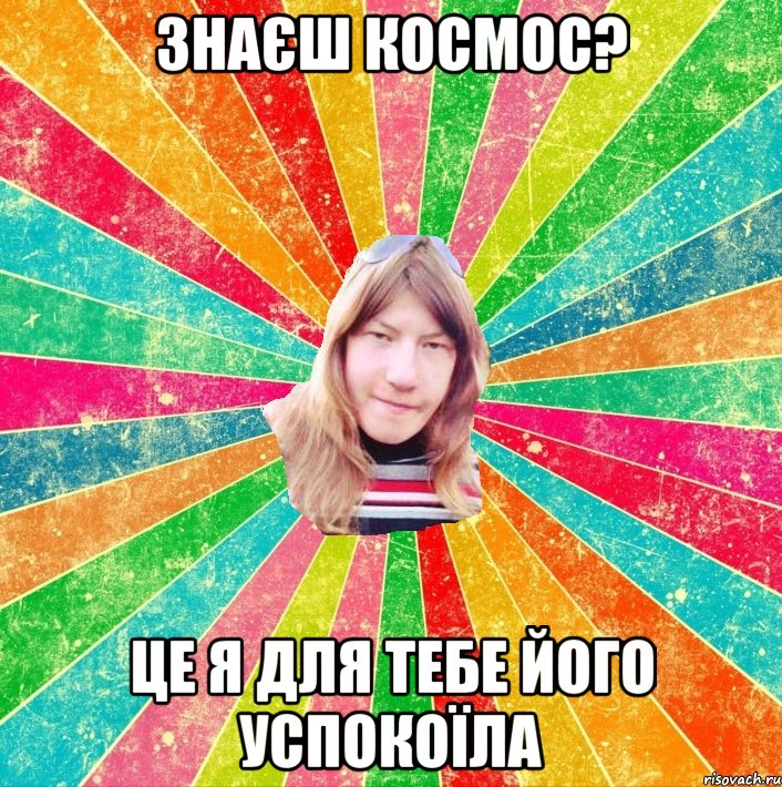 Знаєш космос? Це я для тебе його успокоїла