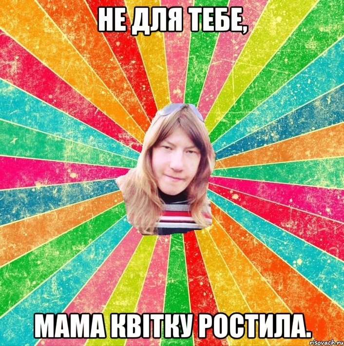 не для тебе, мама квітку ростила.
