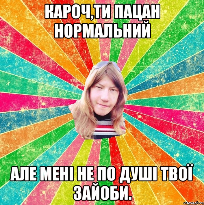 кароч,ти пацан нормальний але мені не по душі твої зайоби.