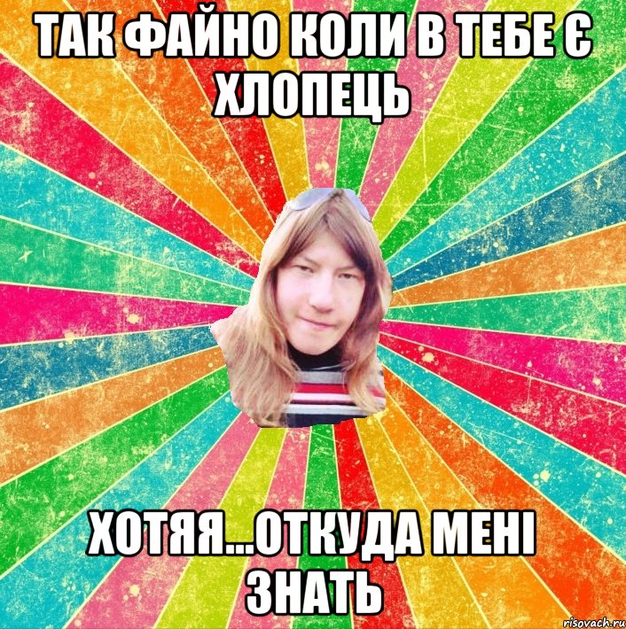 так файно коли в тебе є хлопець хотяя...откуда мені знать