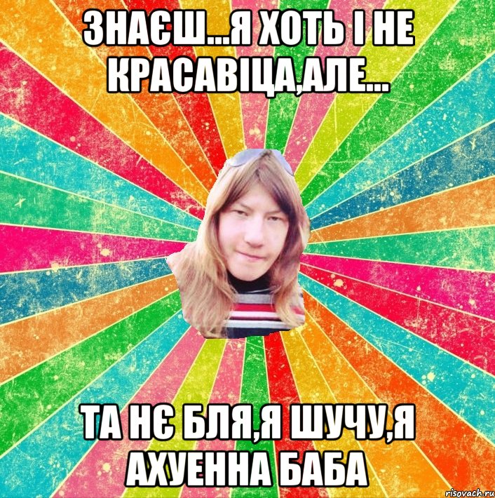 Знаєш...я хоть і не красавіца,але... та нє бля,я шучу,я ахуенна баба