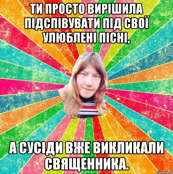 Ти просто вирішила підспівувати під свої улюблені пісні, а сусіди вже викликали священника.