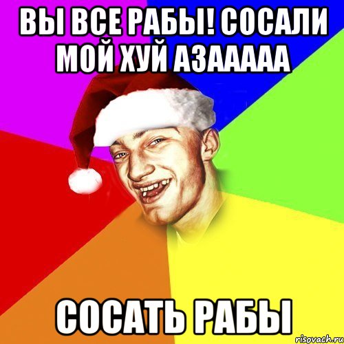 ВЫ ВСЕ РАБЫ! сОсаЛИ МОЙ ХУЙ АЗААААА СОСАТЬ РАБЫ