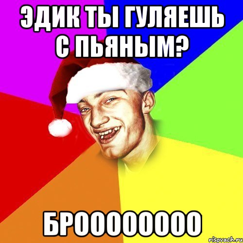 Эдик ты гуляешь с Пьяным? Броооооооо