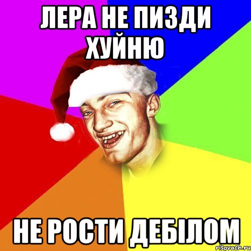Лера не пизди хуйню не рости дебілом