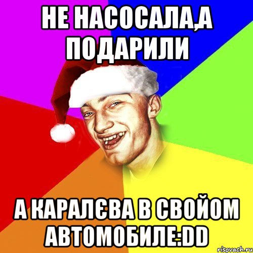 не насосала,а подарили а каралєва в свойом автомобиле:DD