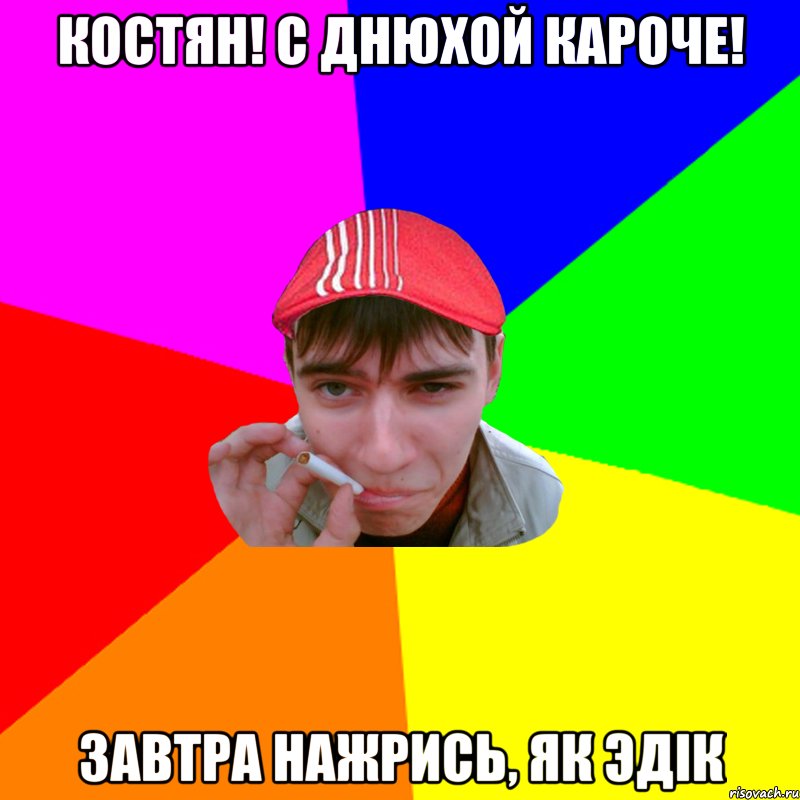 Костян! С Днюхой кароче! Завтра нажрись, як эдік