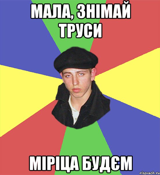 мала, знімай труси міріца будєм