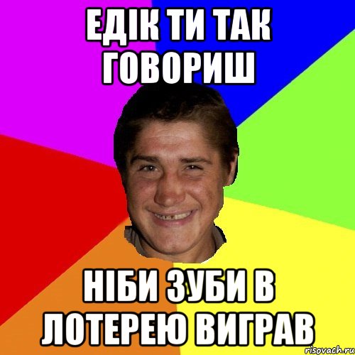 едік ти так говориш ніби зуби в лотерею виграв
