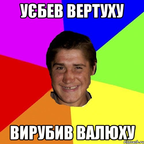 уєбев вертуху вирубив валюху