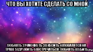 Что вы хотите сделать со мной 1)обнять 2)чмокнуть 3)укусить 4)повалятся на траве 5)дружить 6)встречаться 7)обнять 8)убить