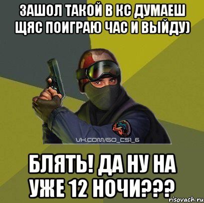 ЗАШОЛ ТАКОЙ В КС ДУМАЕШ ЩЯС ПОИГРАЮ ЧАС и выйду) БЛЯТЬ! да ну на уже 12 ночи???