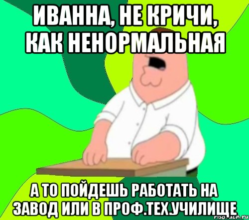 Иванна, не кричи, как ненормальная а то пойдешь работать на завод или в Проф.тех.училище, Мем  Да всем насрать (Гриффин)