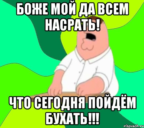 БОЖЕ МОЙ ДА ВСЕМ НАСРАТЬ! ЧТО СЕГОДНЯ ПОЙДЁМ БУХАТЬ!!!, Мем  Да всем насрать (Гриффин)