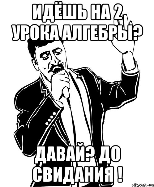 идёшь на 2 урока алгебры? давай? до свидания !