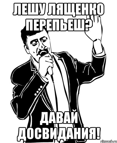 Лешу Лященко перепьеш? Давай досвидания!