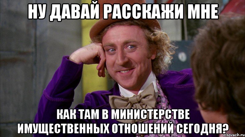 НУ ДАВАЙ РАССКАЖИ МНЕ КАК ТАМ В МИНИСТЕРСТВЕ ИМУЩЕСТВЕННЫХ ОТНОШЕНИЙ СЕГОДНЯ?, Мем Ну давай расскажи (Вилли Вонка)