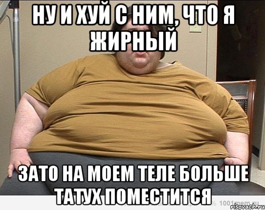 НУ И ХУЙ С НИМ, ЧТО Я ЖИРНЫЙ ЗАТО НА МОЕМ ТЕЛЕ БОЛЬШЕ ТАТУХ ПОМЕСТИТСЯ