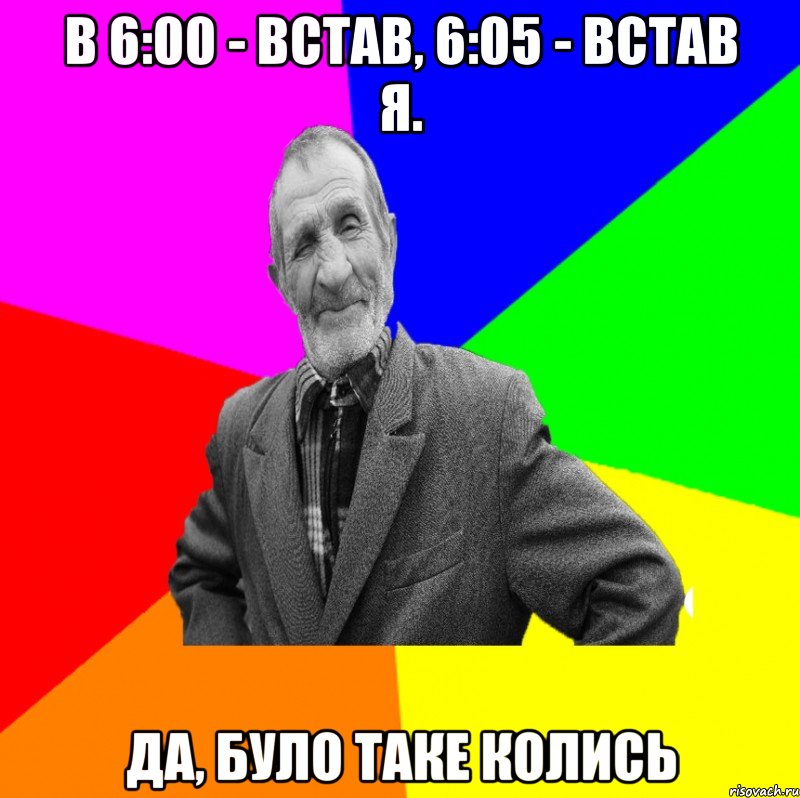 В 6:00 - встав, 6:05 - встав я. Да, було таке колись