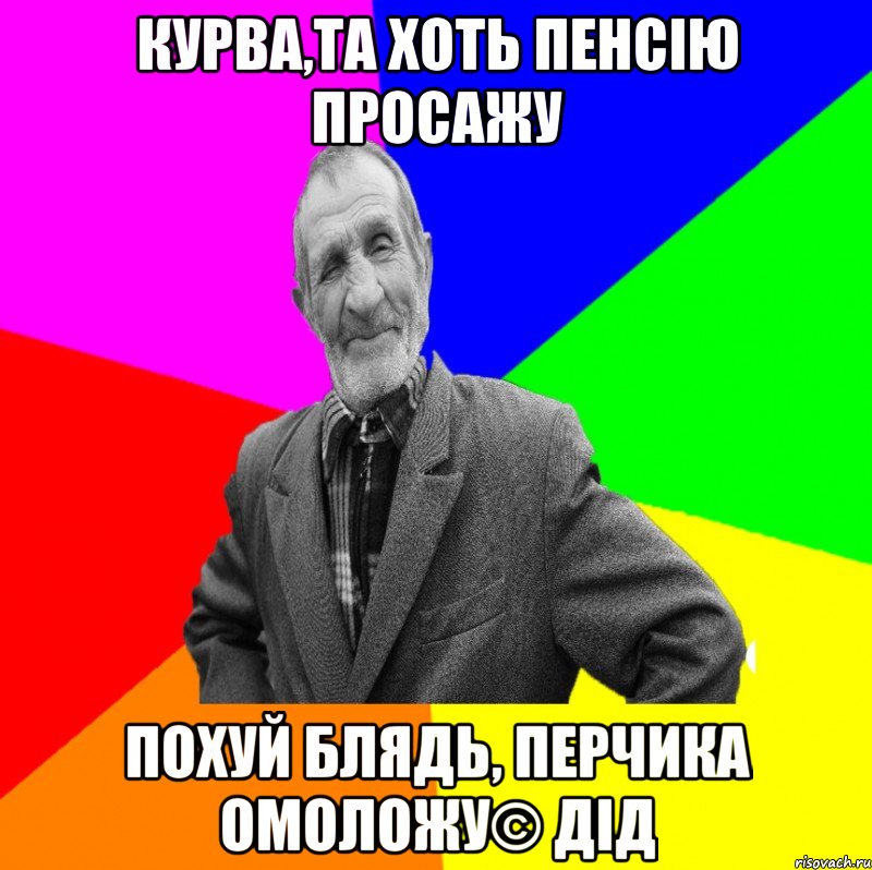 курва,та хоть пенсію просажу похуй блядь, перчика омоложу© Дід