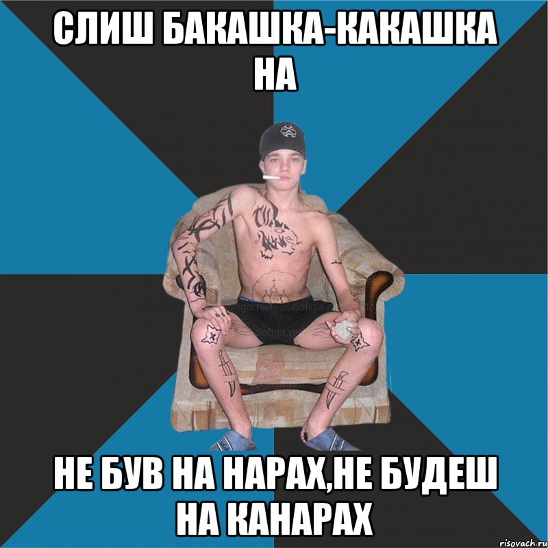 слиш бакашка-какашка на не був на нарах,не будеш на канарах