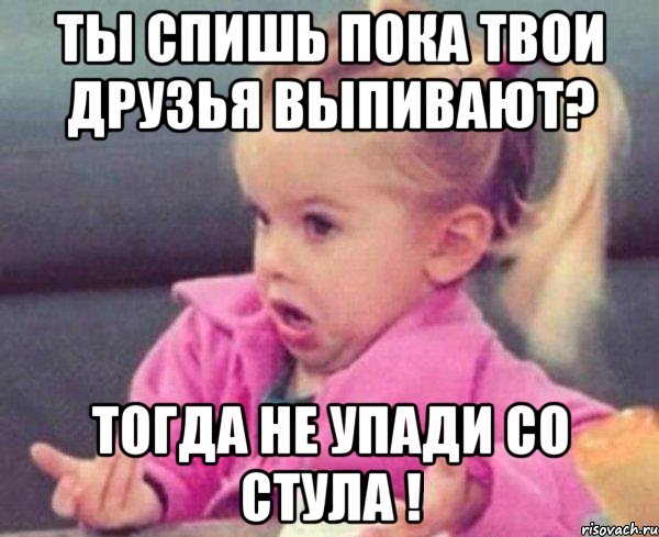 Ты спишь пока твои друзья выпивают? Тогда не упади со стула !, Мем  Ты говоришь (девочка возмущается)