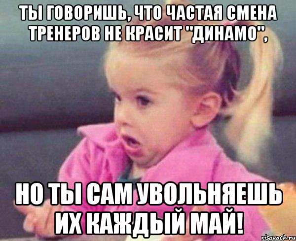 ты говоришь, что частая смена тренеров не красит "динамо", но ты сам увольняешь их каждый май!, Мем  Ты говоришь (девочка возмущается)