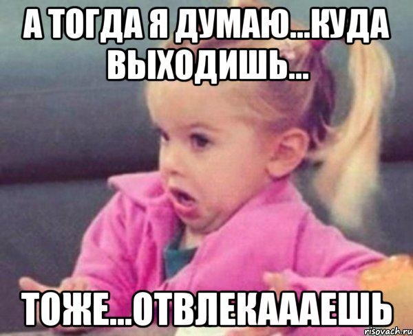 А тогда я думаю...куда выходишь... Тоже...отвлекаааешь, Мем  Ты говоришь (девочка возмущается)