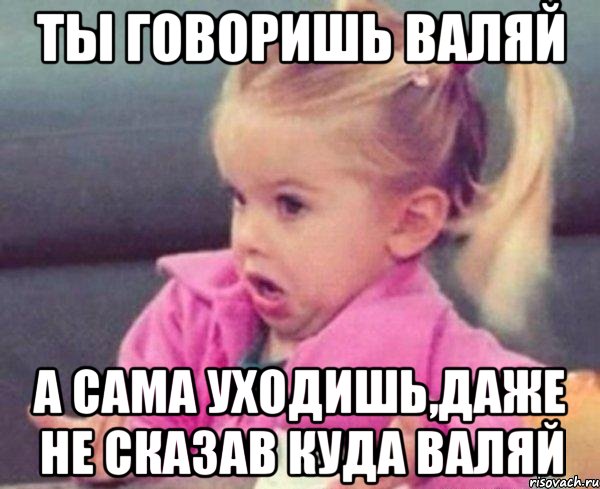 Ты говоришь валяй А сама уходишь,даже не сказав куда валяй, Мем  Ты говоришь (девочка возмущается)