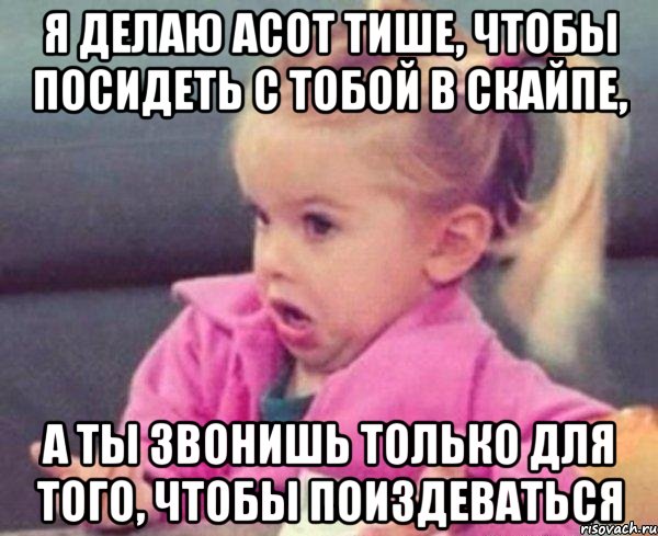 Я делаю асот тише, чтобы посидеть с тобой в скайпе, А ты звонишь только для того, чтобы поиздеваться, Мем  Ты говоришь (девочка возмущается)