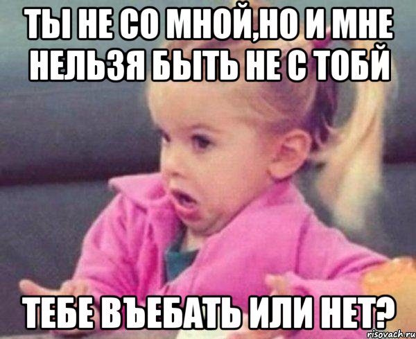 ты не со мной,но и мне нельзя быть не с тобй тебе въебать или нет?, Мем  Ты говоришь (девочка возмущается)