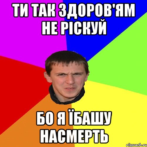 ти так здоров'ям не ріскуй бо я їбашу насмерть