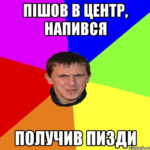 ПІШОВ В ЦЕНТР, НАПИВСЯ ПОЛУЧИВ ПИЗДИ