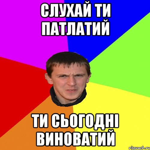 слухай ти патлатий ти сьогодні виноватий