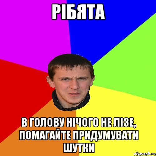 РІБЯТА В ГОЛОВУ НІЧОГО НЕ ЛІЗЕ, ПОМАГАЙТЕ ПРИДУМУВАТИ ШУТКИ