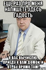 Еще раз про меня напишете здесь гадость Я вас вычислю, приеду к вам домой, и от...бу прямо там!