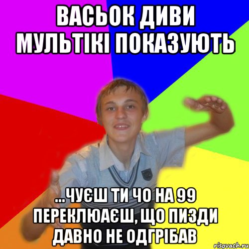 васьок диви мультікі показують ...чуєш ти чо на 99 переклюаєш, що пизди давно не одгрібав