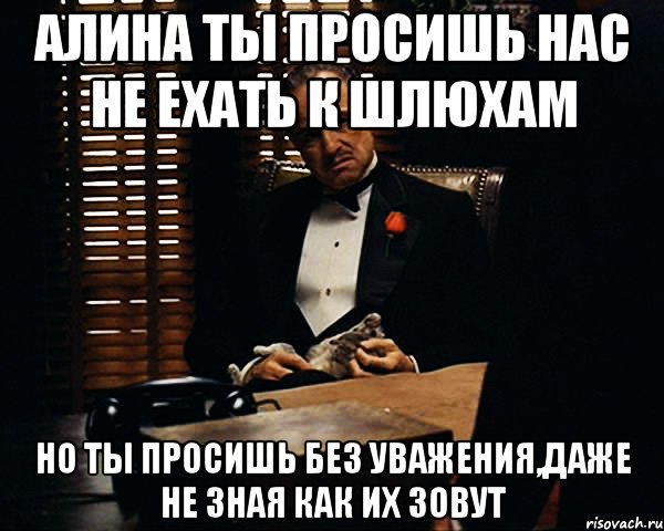 Алина ты просишь нас не ехать к шлюхам но ты просишь без уважения,даже не зная как их зовут, Мем Дон Вито Корлеоне