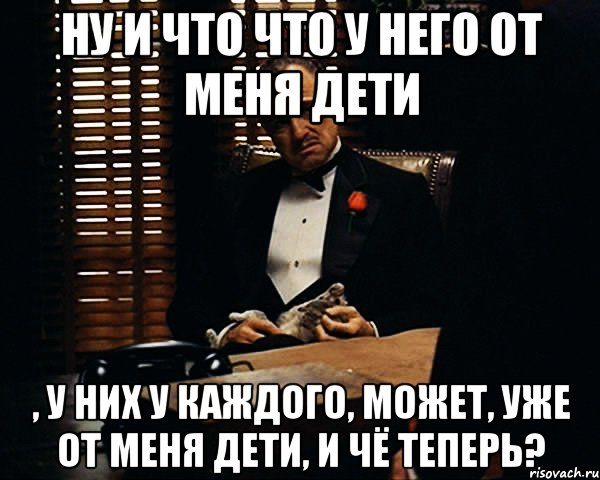 Ну и что что у него от меня дети , у них у каждого, может, уже от меня дети, и чё теперь?, Мем Дон Вито Корлеоне