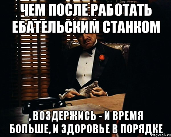 чем после работать ебательским станком , воздержись - и время больше, и здоровье в порядке, Мем Дон Вито Корлеоне