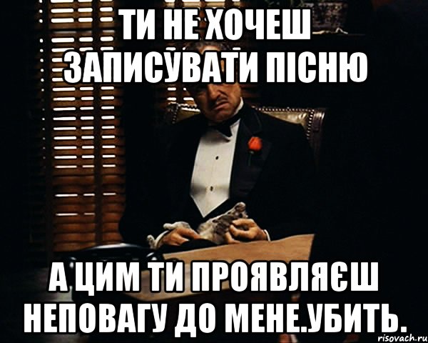 Ти не хочеш записувати пісню А цим ти проявляєш неповагу до мене.Убить., Мем Дон Вито Корлеоне