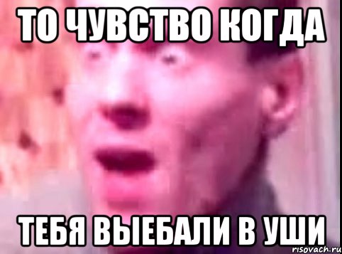 То чувство когда тебя выебали в уши