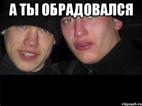 а ты обрадовался 