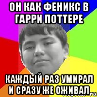 Он как феникс в Гарри Поттере Каждый раз умирал и сразу же оживал