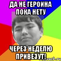 Да не героина пока нету Через неделю привезут!