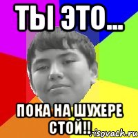 Ты это... Пока на шухере стой!!